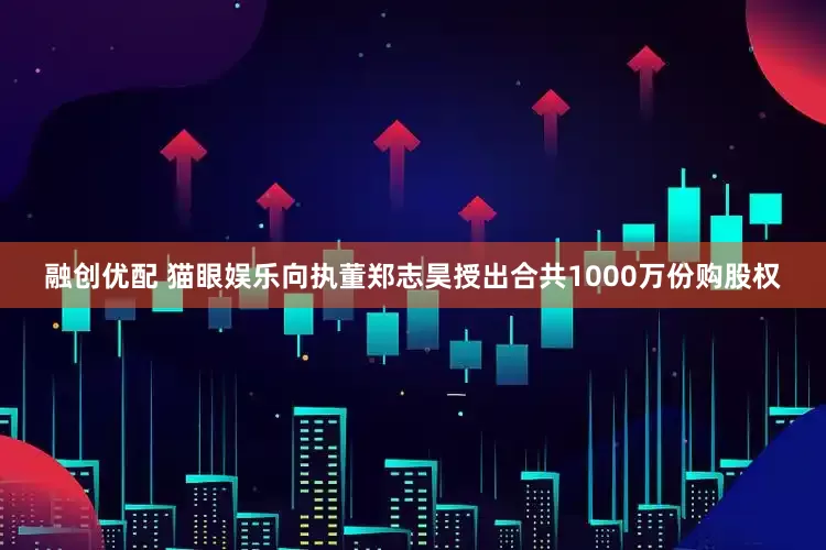 融创优配 猫眼娱乐向执董郑志昊授出合共1000万份购股权