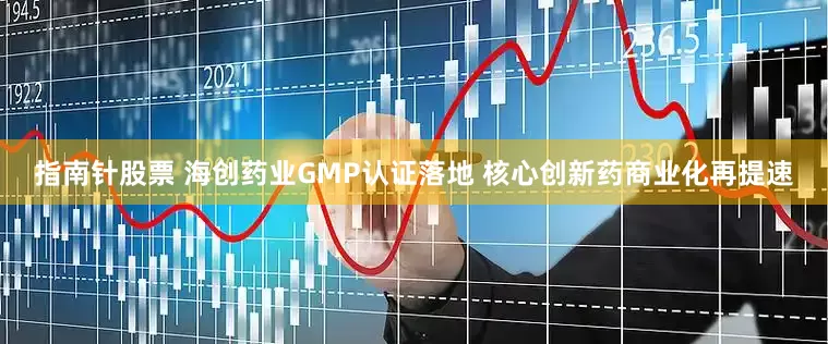指南针股票 海创药业GMP认证落地 核心创新药商业化再提速